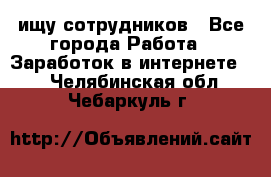 ищу сотрудников - Все города Работа » Заработок в интернете   . Челябинская обл.,Чебаркуль г.